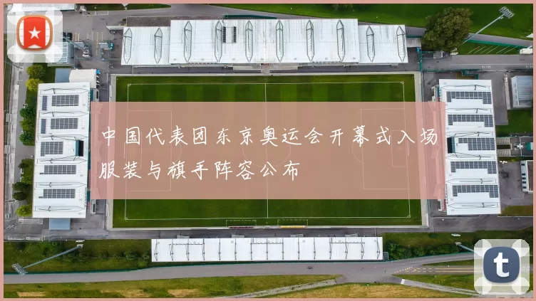 中国代表团东京奥运会开幕式入场服装与旗手阵容公布