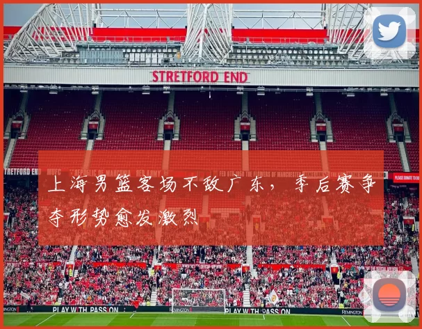 上海男篮客场不敌广东，季后赛争夺形势愈发激烈