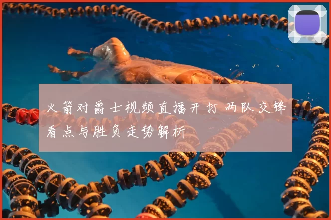 火箭对爵士视频直播开打 两队交锋看点与胜负走势解析