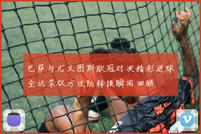 巴萨与尤文图斯欧冠对决精彩进球全记录双方攻防转换瞬间回顾