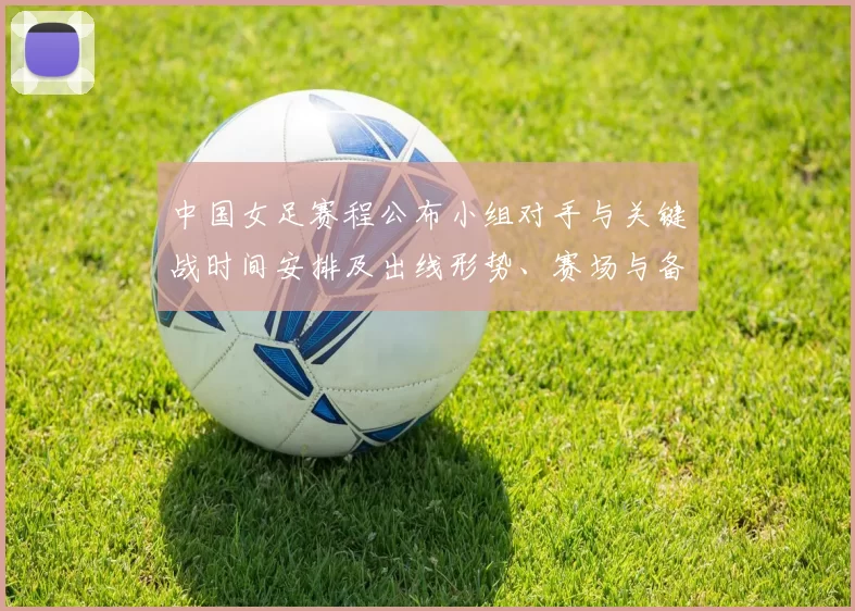 中国女足赛程公布小组对手与关键战时间安排及出线形势、赛场与备战看点
