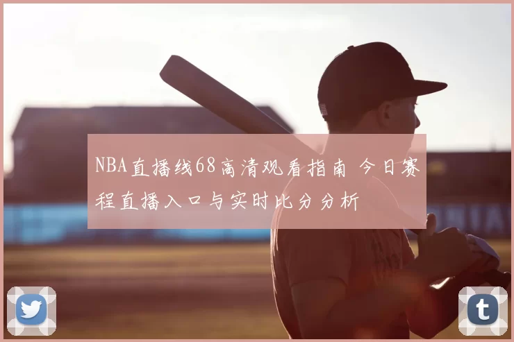 NBA直播线68高清观看指南 今日赛程直播入口与实时比分分析