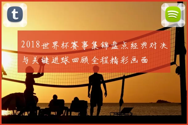 2018世界杯赛事集锦盘点经典对决与关键进球回顾全程精彩画面