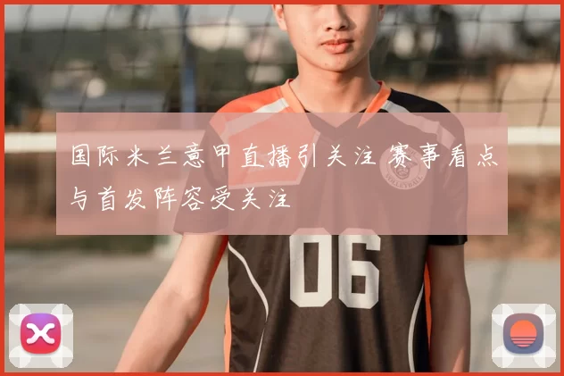 国际米兰意甲直播引关注 赛事看点与首发阵容受关注