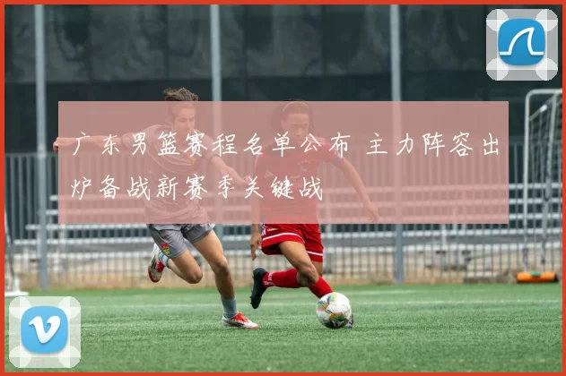 广东男篮赛程名单公布 主力阵容出炉备战新赛季关键战