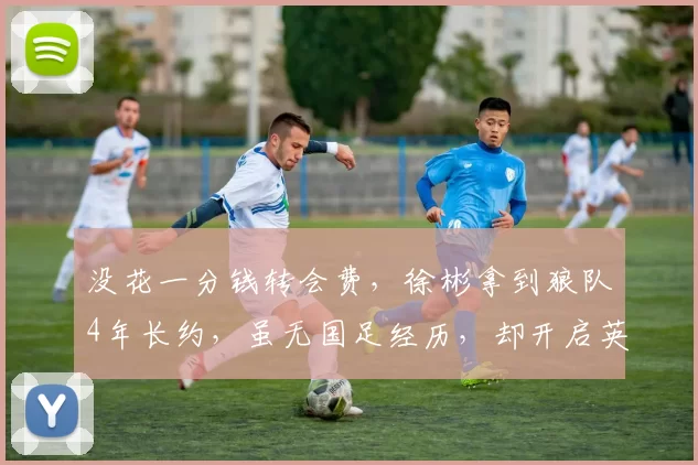 没花一分钱转会费，徐彬拿到狼队4年长约，虽无国足经历，却开启英超租借锻炼之路！_比赛_亚洲杯_曼联