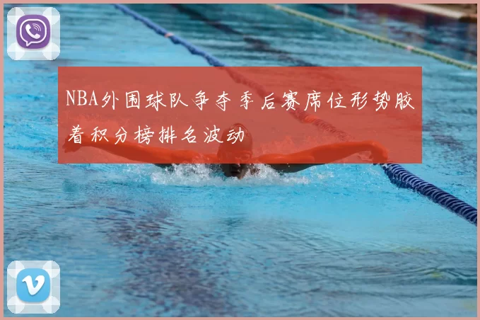 NBA外围球队争夺季后赛席位形势胶着积分榜排名波动