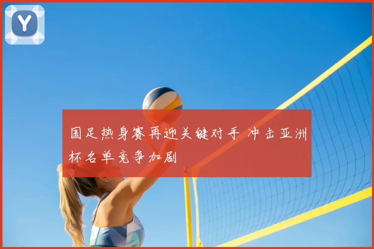 国足热身赛再迎关键对手 冲击亚洲杯名单竞争加剧