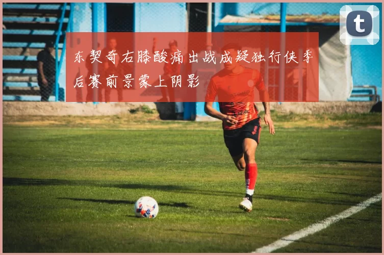 东契奇右膝酸痛出战成疑独行侠季后赛前景蒙上阴影