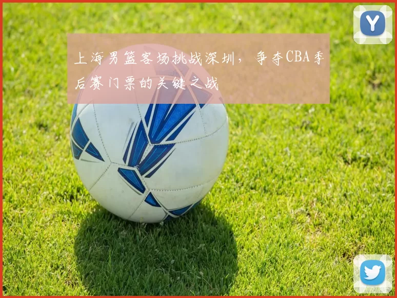 上海男篮客场挑战深圳,争夺CBA季后赛门票的关键之战