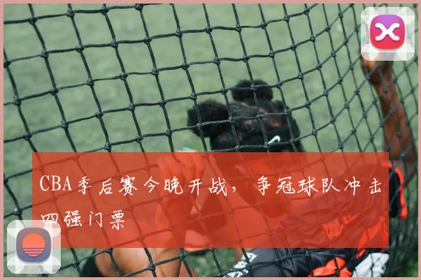 CBA季后赛今晚开战,争冠球队冲击四强门票