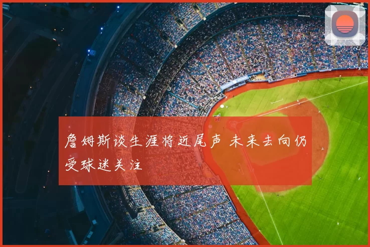 詹姆斯谈生涯将近尾声 未来去向仍受球迷关注