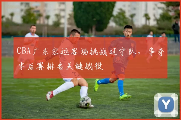 CBA广东宏远客场挑战辽宁队,争夺季后赛排名关键战役