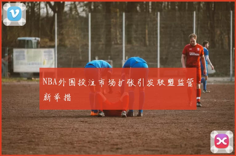 NBA外围投注市场扩张引发联盟监管新举措