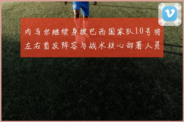 内马尔继续身披巴西国家队10号将左右首发阵容与战术核心部署人员调整