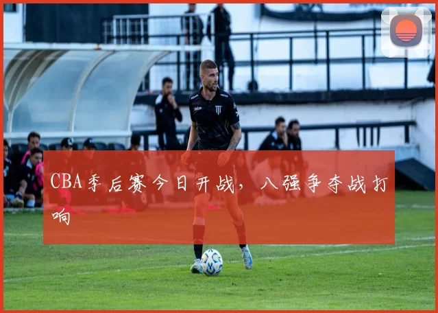 CBA季后赛今日开战，八强争夺战打响