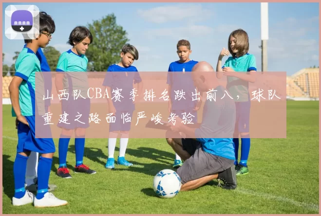 山西队CBA赛季排名跌出前八，球队重建之路面临严峻考验