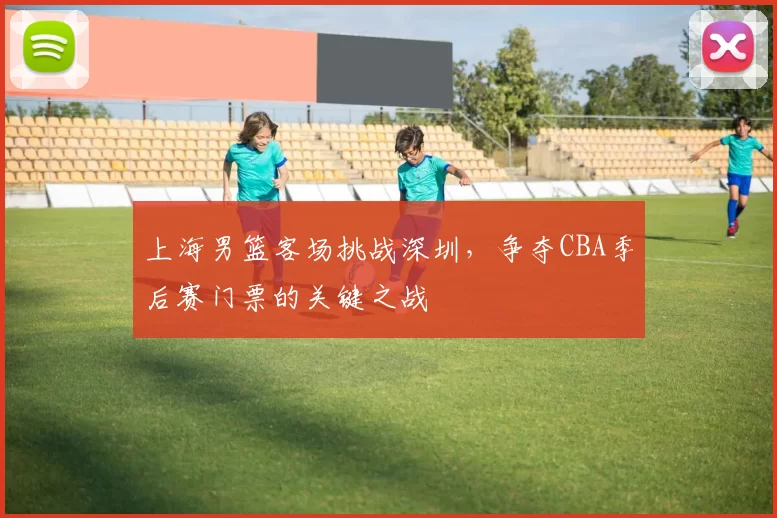 上海男篮客场挑战深圳,争夺CBA季后赛门票的关键之战