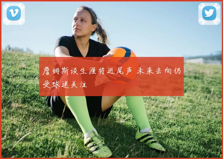 詹姆斯谈生涯将近尾声 未来去向仍受球迷关注