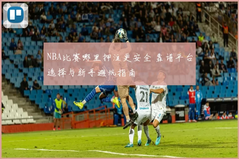 NBA比赛哪里押注更安全 靠谱平台选择与新手避坑指南