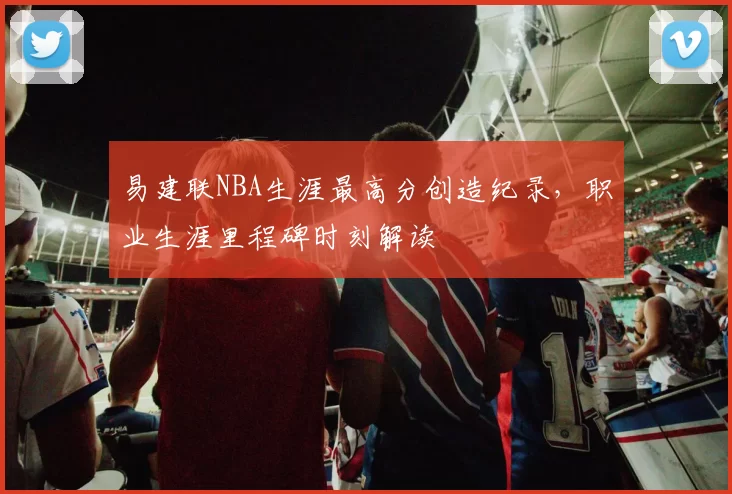 易建联NBA生涯最高分创造纪录,职业生涯里程碑时刻解读