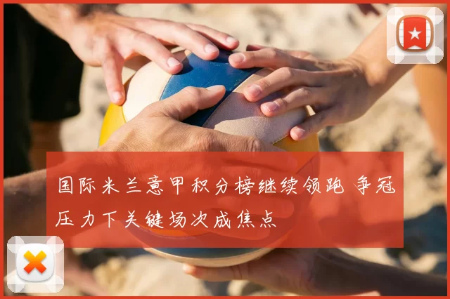 国际米兰意甲积分榜继续领跑 争冠压力下关键场次成焦点