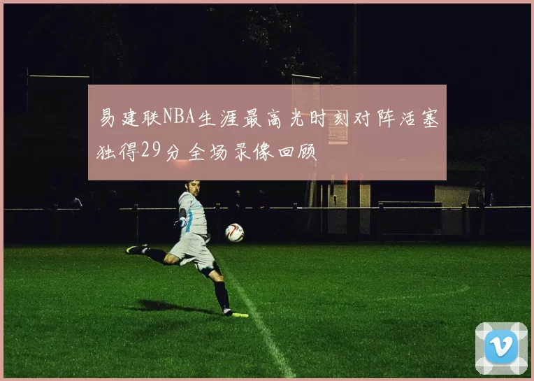 易建联NBA生涯最高光时刻对阵活塞独得29分全场录像回顾