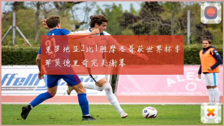 克罗地亚2比1胜摩洛哥获世界杯季军莫德里奇完美谢幕