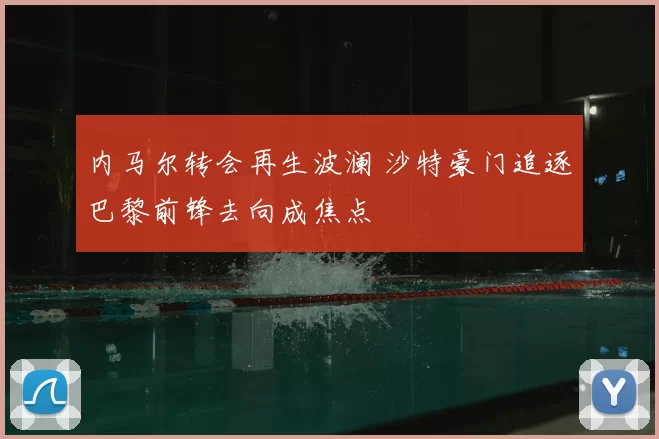 内马尔转会再生波澜 沙特豪门追逐巴黎前锋去向成焦点