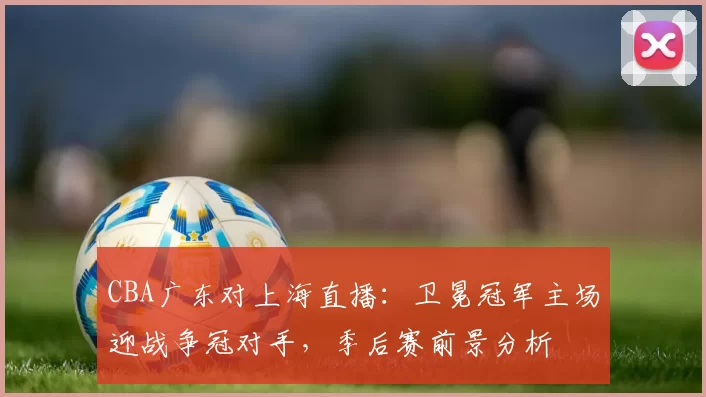 CBA广东对上海直播:卫冕冠军主场迎战争冠对手,季后赛前景分析