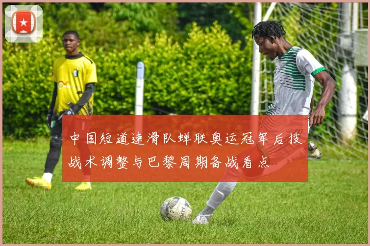中国短道速滑队蝉联奥运冠军后技战术调整与巴黎周期备战看点