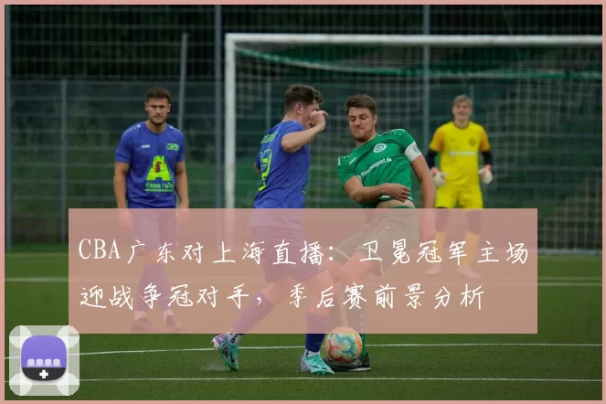 CBA广东对上海直播:卫冕冠军主场迎战争冠对手,季后赛前景分析