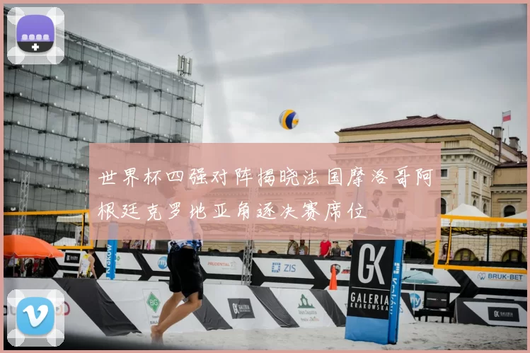 世界杯四强对阵揭晓法国摩洛哥阿根廷克罗地亚角逐决赛席位