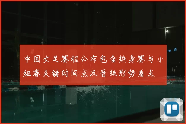 中国女足赛程公布包含热身赛与小组赛关键时间点及晋级形势看点