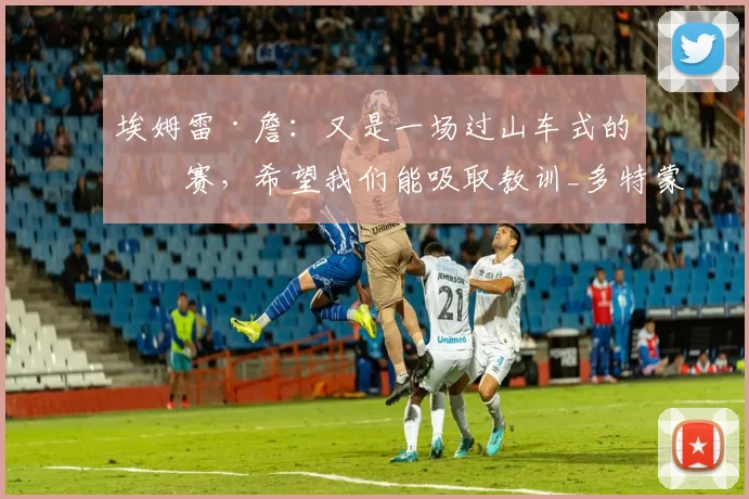 埃姆雷·詹:又是一场过山车式的比赛,希望我们能吸取教训_多特蒙德_胜利_本赛季