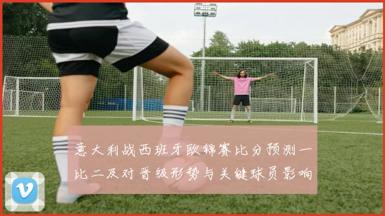 意大利战西班牙欧锦赛比分预测一比二及对晋级形势与关键球员影响解析