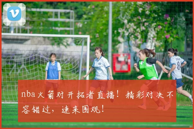 nba火箭对开拓者直播！精彩对决不容错过，速来围观！