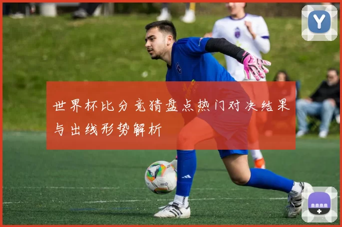 世界杯比分竞猜盘点热门对决结果与出线形势解析