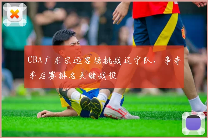 CBA广东宏远客场挑战辽宁队,争夺季后赛排名关键战役