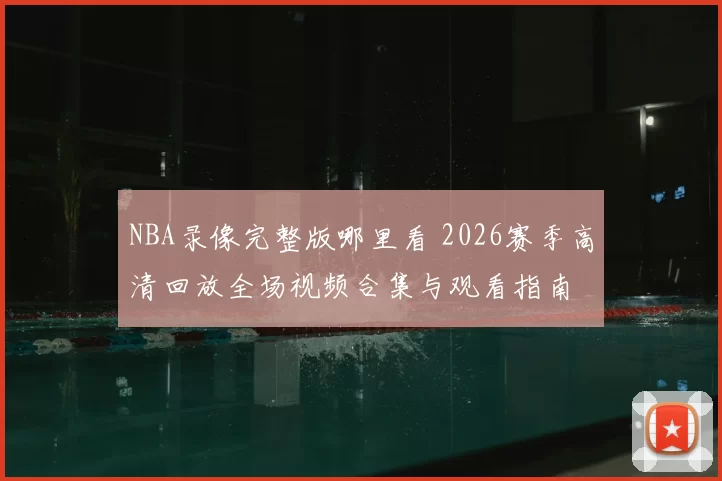 NBA录像完整版哪里看 2026赛季高清回放全场视频合集与观看指南