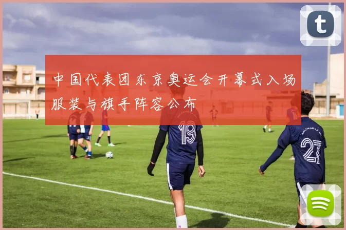 中国代表团东京奥运会开幕式入场服装与旗手阵容公布