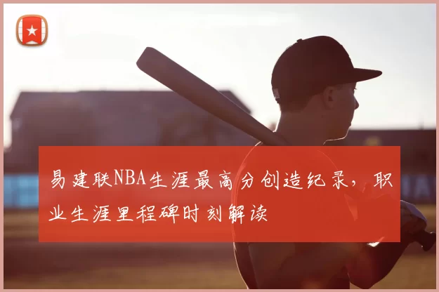 易建联NBA生涯最高分创造纪录,职业生涯里程碑时刻解读