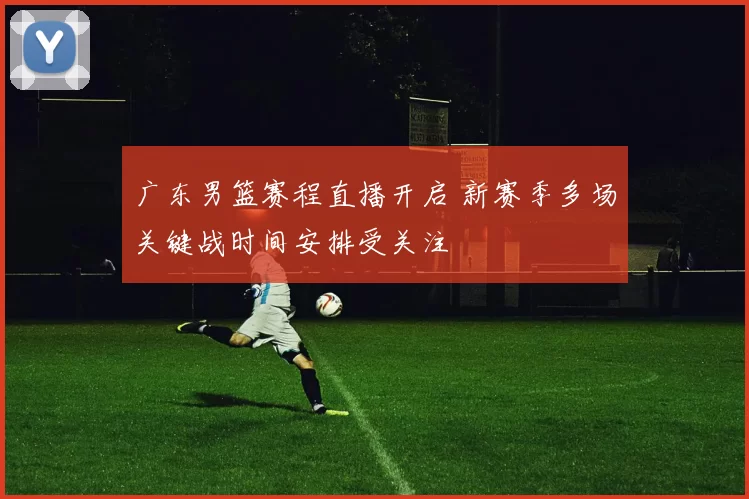 广东男篮赛程直播开启 新赛季多场关键战时间安排受关注