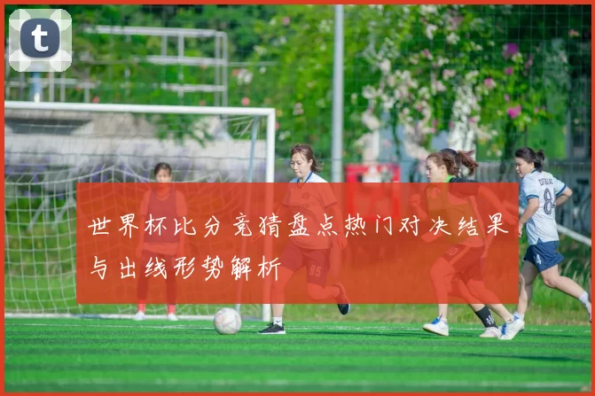 世界杯比分竞猜盘点热门对决结果与出线形势解析