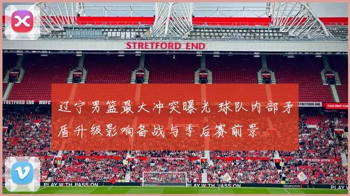 辽宁男篮最大冲突曝光 球队内部矛盾升级影响备战与季后赛前景