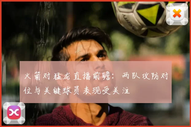 火箭对猛龙直播前瞻：两队攻防对位与关键球员表现受关注