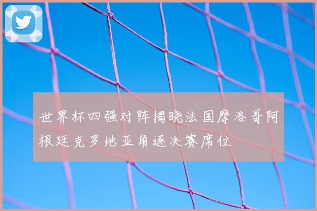 世界杯四强对阵揭晓法国摩洛哥阿根廷克罗地亚角逐决赛席位