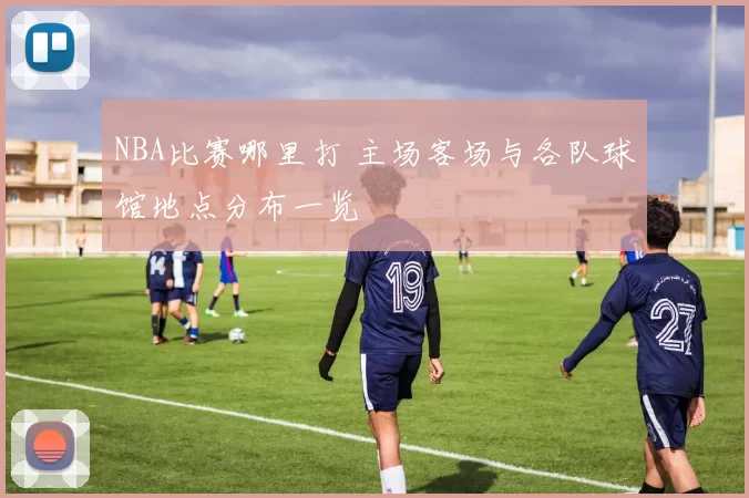 NBA比赛哪里打 主场客场与各队球馆地点分布一览