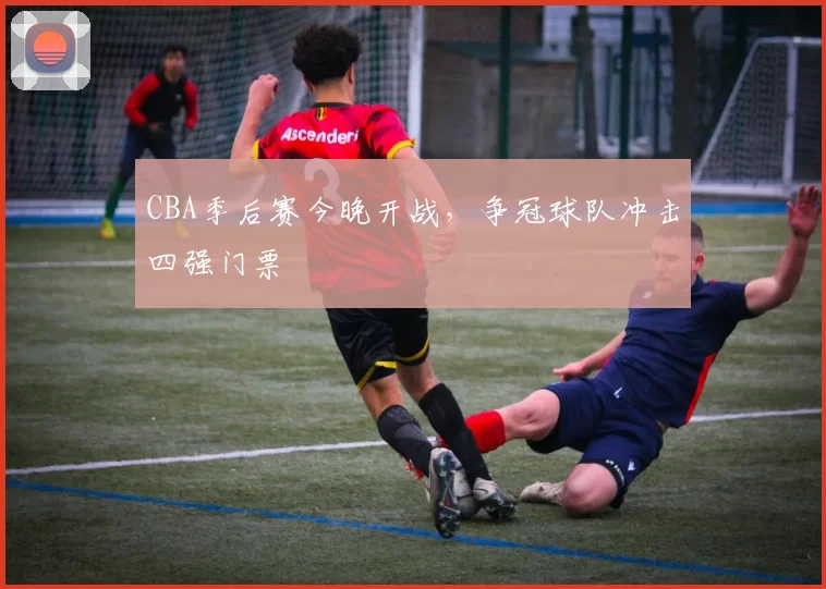 CBA季后赛今晚开战,争冠球队冲击四强门票