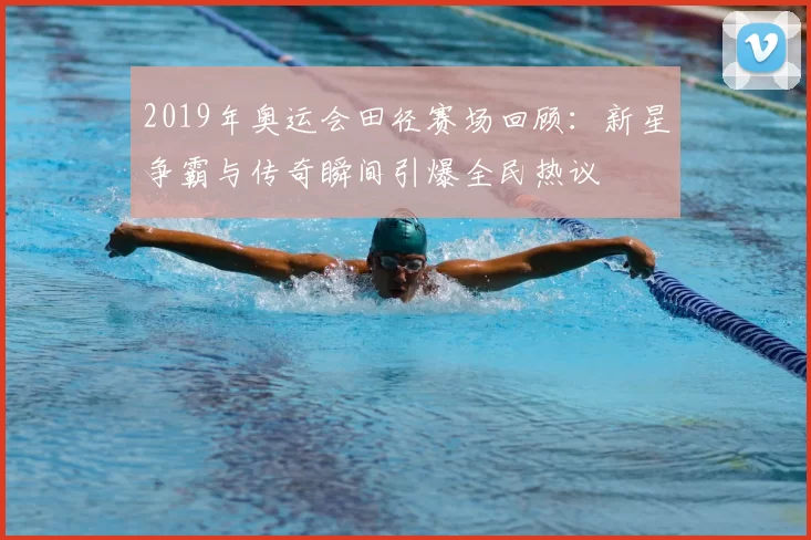 2019年奥运会田径赛场回顾:新星争霸与传奇瞬间引爆全民热议